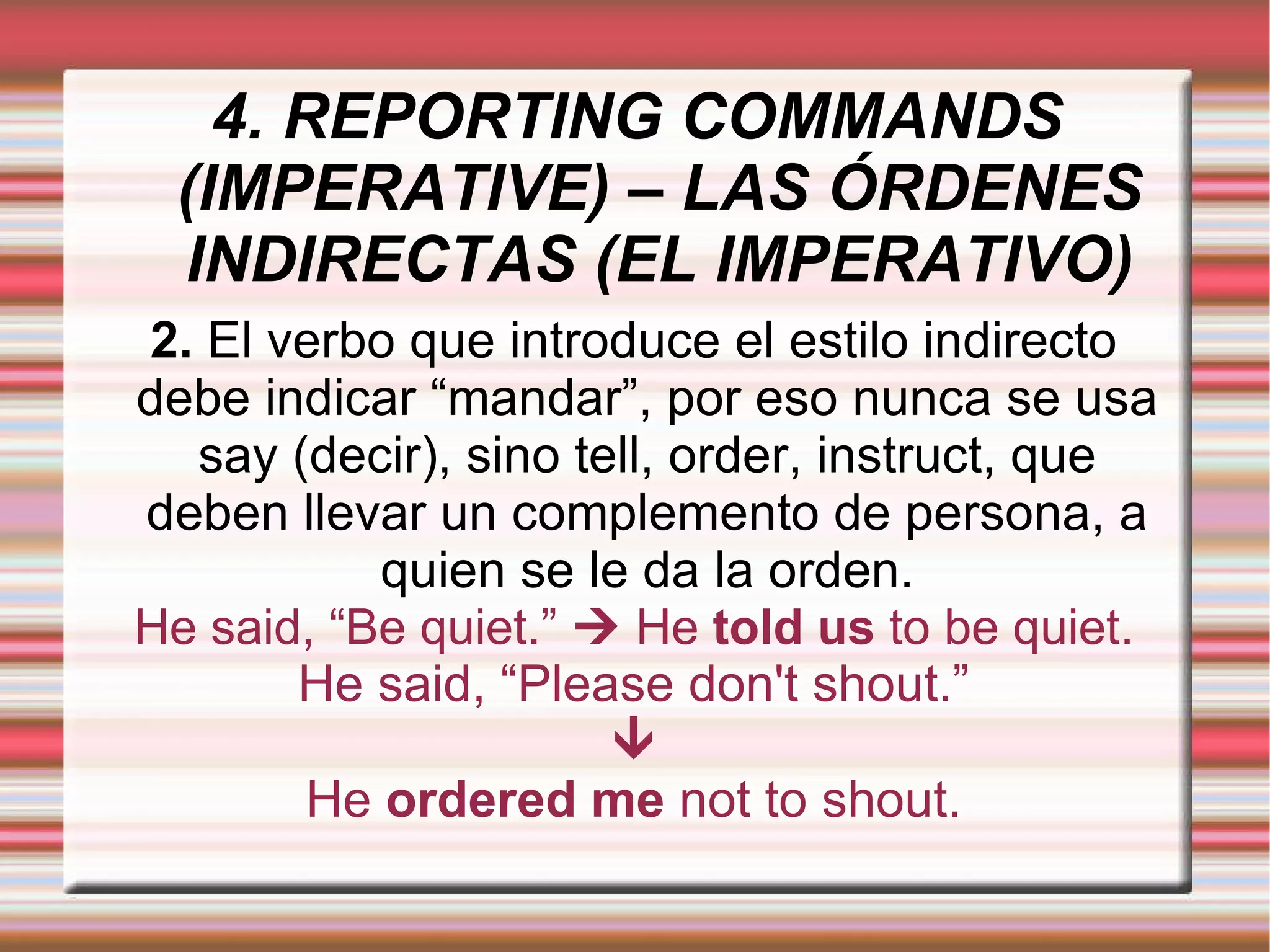 4. REPORTING COMMANDS (IMPERATIVE) – LAS ÓRDENES INDIRECTAS (EL IMPERATIVO) 2.  El verbo que introduce el estilo indirecto debe indicar “mandar”, por eso nunca se usa say (decir), sino tell, order, instruct, que deben llevar un complemento de persona, a quien se le da la orden. He said, “Be quiet.”    He  told us  to be quiet. 
