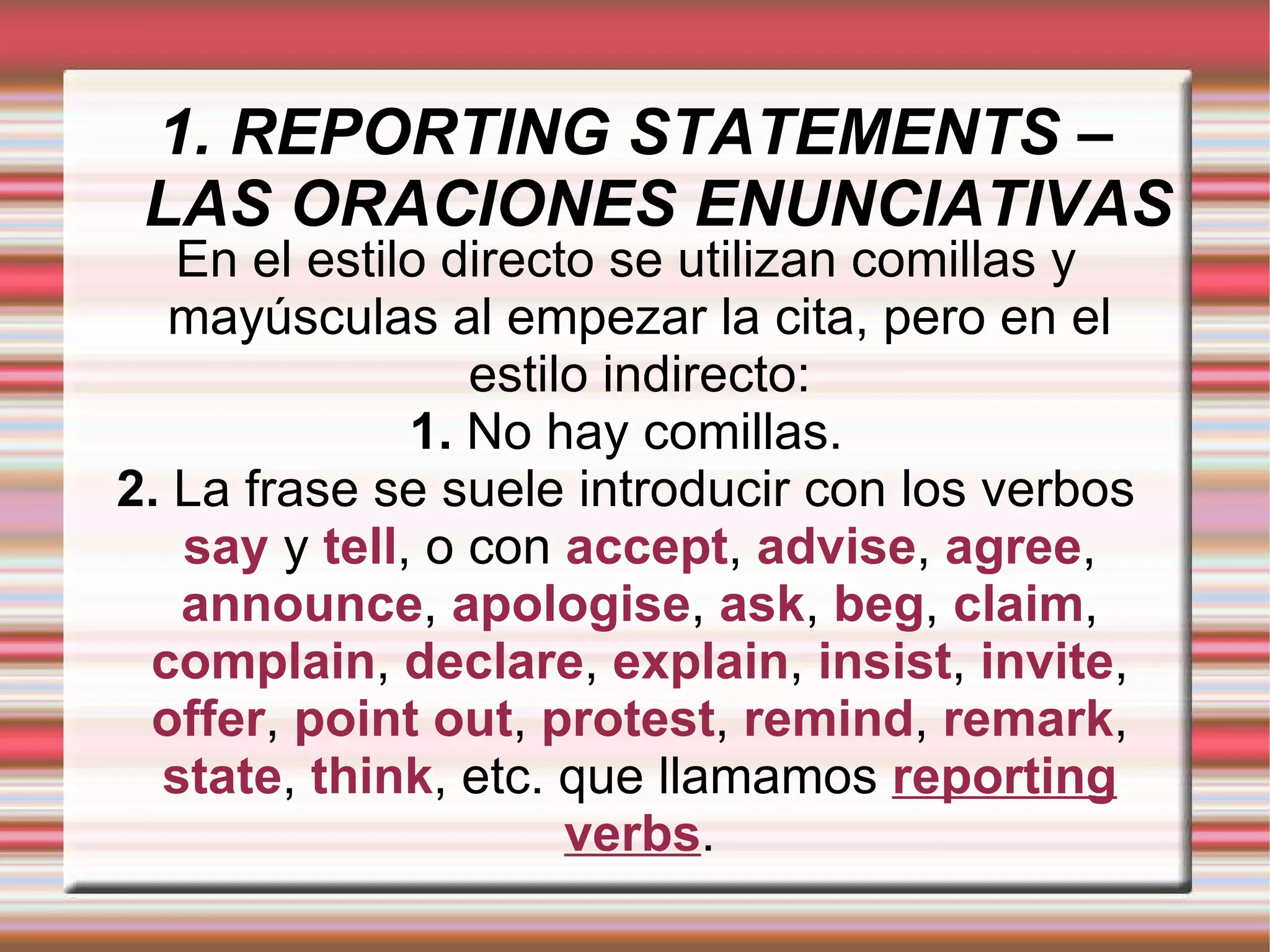 1. REPORTING STATEMENTS – LAS ORACIONES ENUNCIATIVAS En el estilo directo se utilizan comillas y mayúsculas al empezar la cita, pero en el estilo indirecto: 1.  No hay comillas. 2.  La frase se suele introducir con los verbos   say   y   tell , o con   accept ,   advise ,   agree ,   announce ,   apologise ,   ask ,   beg ,   claim ,   complain ,   declare ,   explain ,   insist ,  invite ,   offer ,   point out ,   protest ,  remind ,   remark ,   state ,   think ,   etc. que llamamos   reporting verbs . 