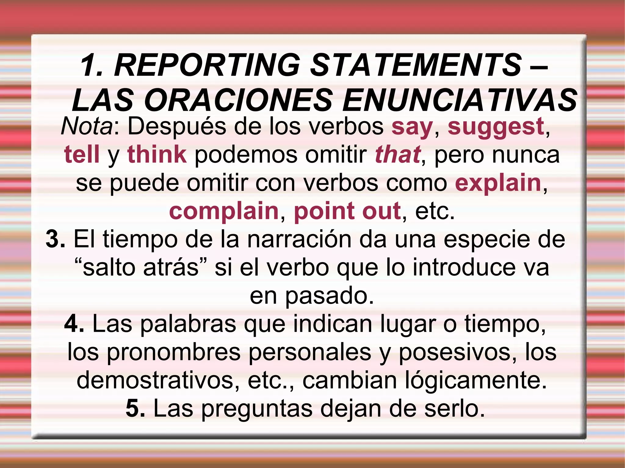 1. REPORTING STATEMENTS – LAS ORACIONES ENUNCIATIVAS Nota : Después de los verbos   say ,   suggest ,   tell   y   think   podemos omitir   that , pero nunca se puede omitir con verbos como   explain ,   complain ,   point out , etc. 3.  El tiempo de la narración da una especie de “salto atrás” si el verbo que lo introduce va en pasado. 4.  Las palabras que indican lugar o tiempo, los pronombres personales y posesivos, los demostrativos, etc., cambian lógicamente. 5.  Las preguntas dejan de serlo. 