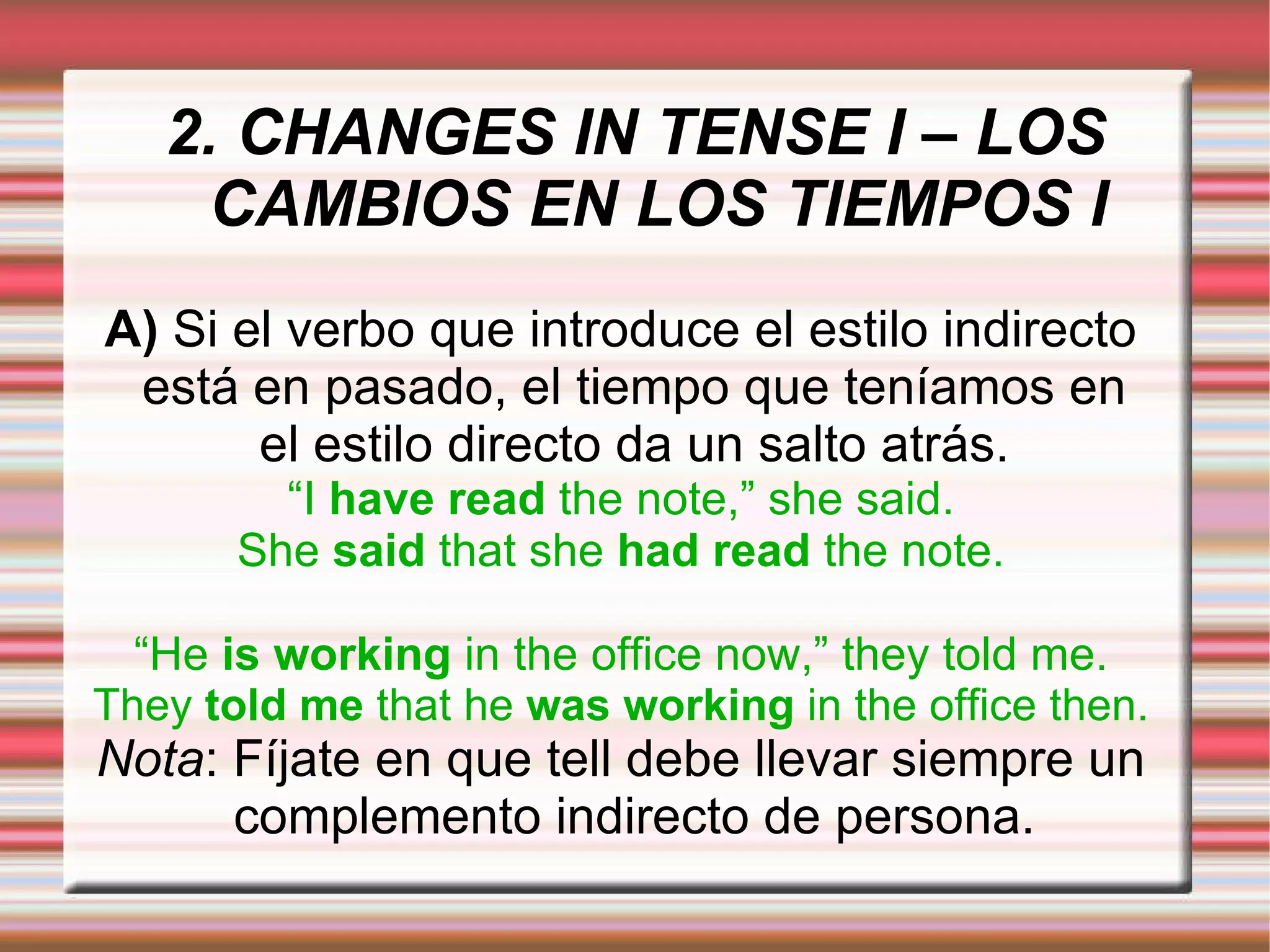 2. CHANGES IN TENSE I – LOS CAMBIOS EN LOS TIEMPOS I A)  Si el verbo que introduce el estilo indirecto está en pasado, el tiempo que teníamos en el estilo directo da un salto atrás. “ I  have read  the note,” she said. She  said  that she  had read  the note. “ He  is working  in the office now,” they told me. They  told me  that he  was working  in the office then. Nota : Fíjate en que tell debe llevar siempre un complemento indirecto de persona. 