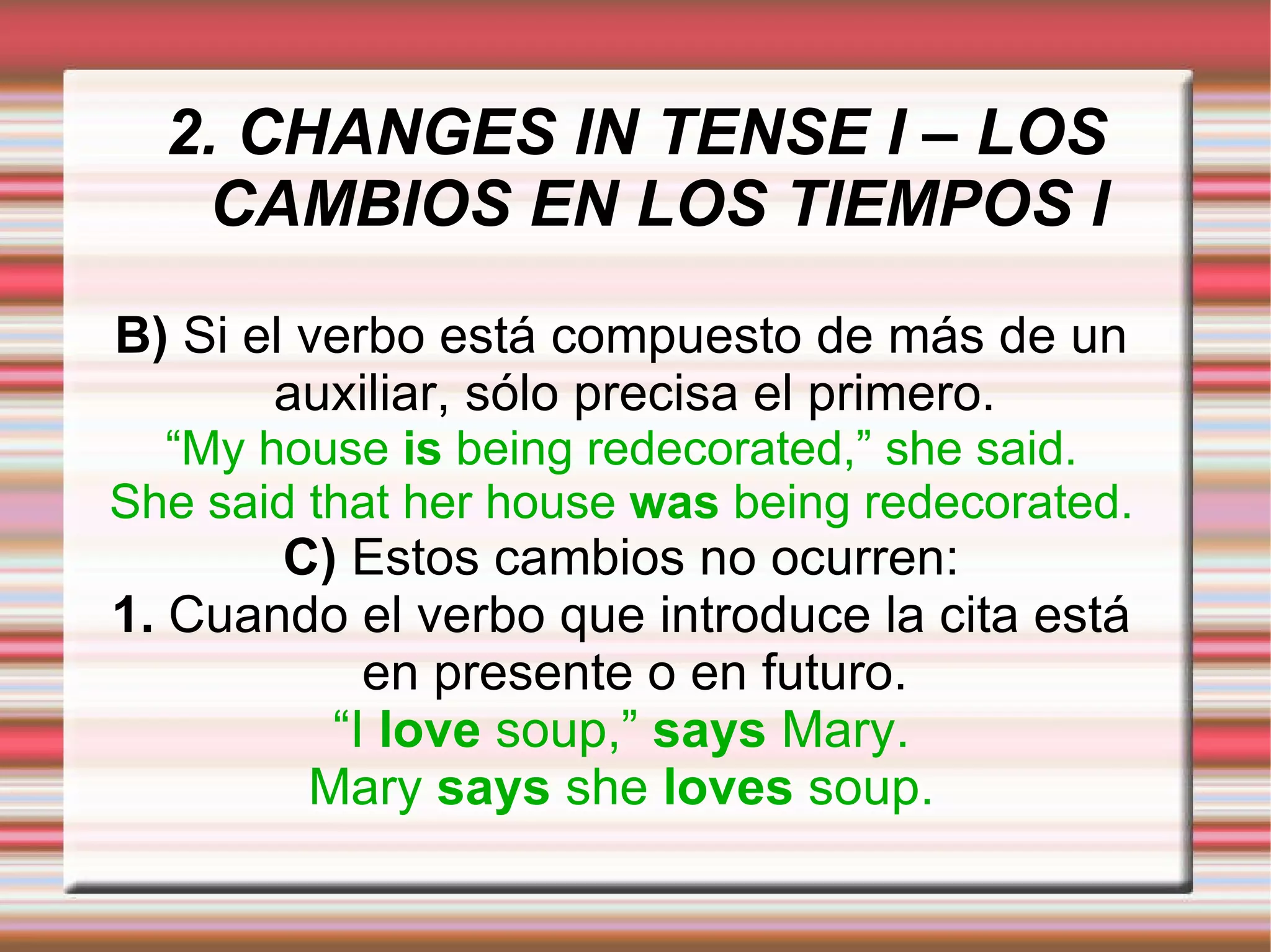 2. CHANGES IN TENSE I – LOS CAMBIOS EN LOS TIEMPOS I B)  Si el verbo está compuesto de más de un auxiliar, sólo precisa el primero. “ My house  is  being redecorated,” she said. She said that her house  was  being redecorated. C)  Estos cambios no ocurren: 1.  Cuando el verbo que introduce la cita está en presente o en futuro. “ I  love  soup,”  says  Mary. Mary  says  she  loves  soup. 