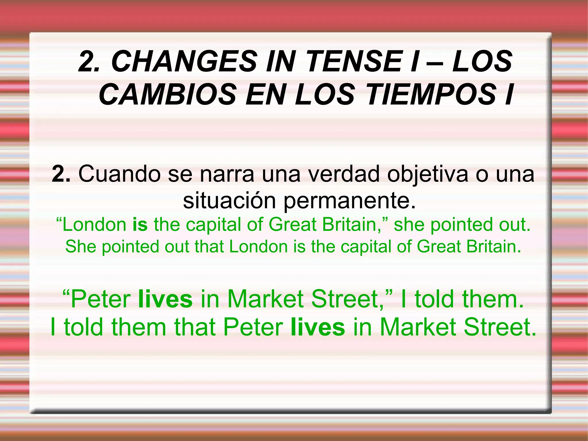 2. CHANGES IN TENSE I – LOS CAMBIOS EN LOS TIEMPOS I 2.  Cuando se narra una verdad objetiva o una situación permanente. “ London  is  the capital of Great Britain,” she pointed out. She pointed out that London is the capital of Great Britain . “ Peter  lives  in Market Street,” I told them. I told them that Peter  lives  in Market Street. 