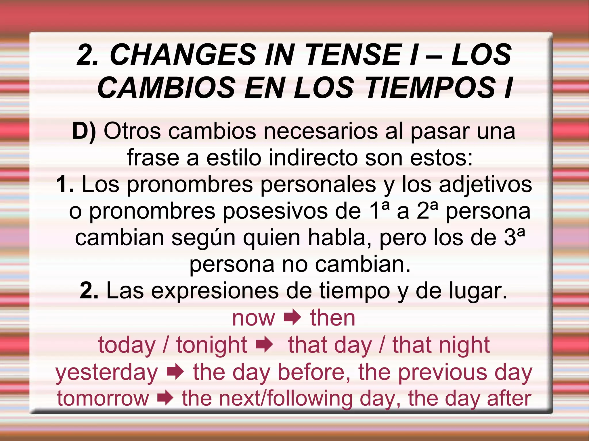 2. CHANGES IN TENSE I – LOS CAMBIOS EN LOS TIEMPOS I D)  Otros cambios necesarios al pasar una frase a estilo indirecto son estos: 1.  Los pronombres personales y los adjetivos o pronombres posesivos de 1ª a 2ª persona cambian según quien habla, pero los de 3ª persona no cambian. 2.  Las expresiones de tiempo y de lugar. now    then today / tonight     that day / that night yesterday    the day before, the previous day tomorrow    the next/following day, the day after 