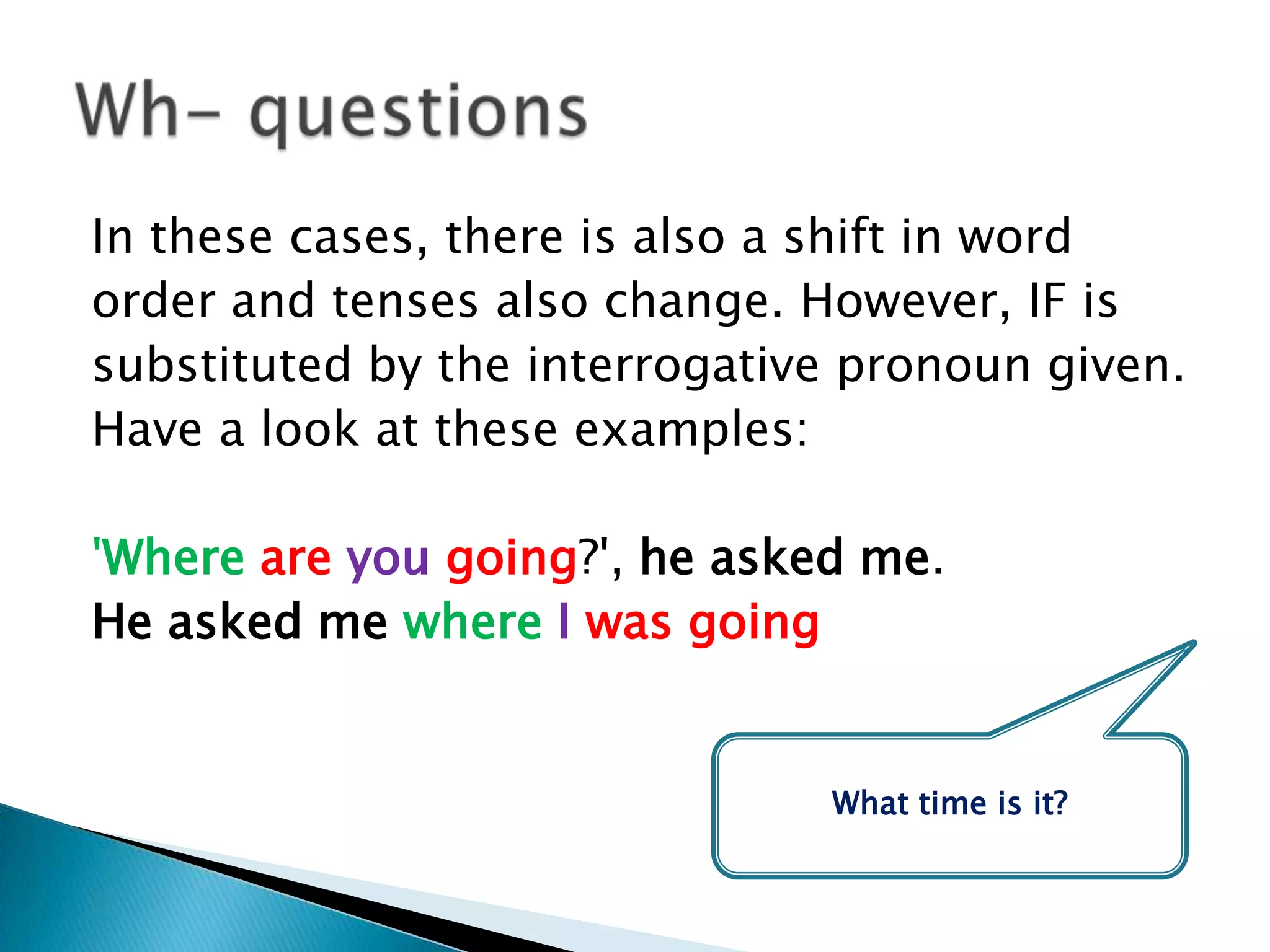 In these cases, there is also a shift in wordorder and tenses also change. However, IF issubstituted by the interrogative pronoun given.Have a look at these examples:   'Whereare you going?', he asked me.He asked mewhereIwas goingWh- questionsWhat time isit?