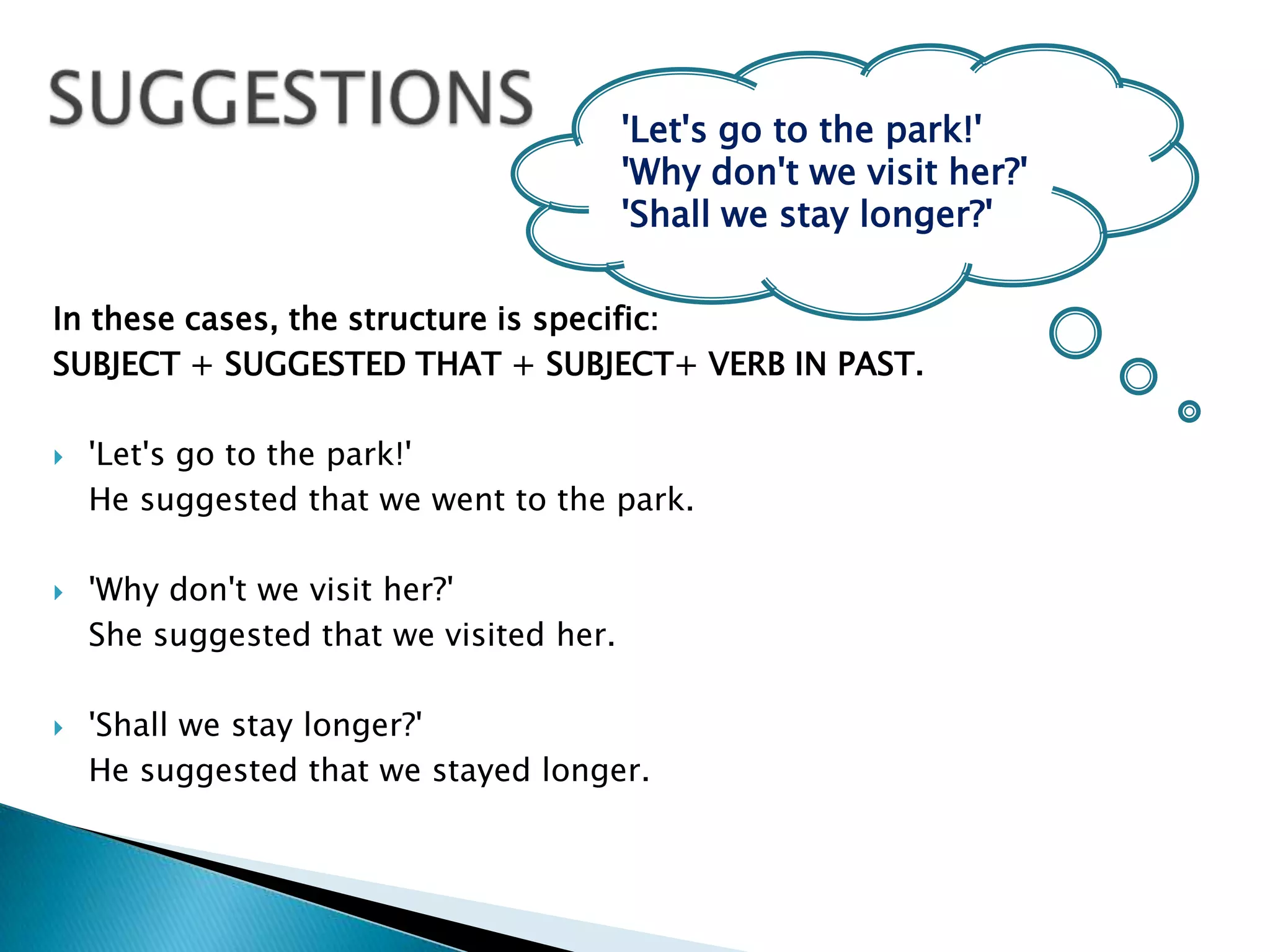 SUGGESTIONS'Let's go to the park!' 'Why don't we visit her?' 'Shall we stay longer?' In these cases, the structure is specific: SUBJECT + SUGGESTED THAT + SUBJECT+ VERB IN PAST.   'Let's go to the park!' 	He suggested that we went to the park. 'Why don't we visit her?' 	She suggested that we visited her. 'Shall we stay longer?' 	He suggested that we stayed longer. 