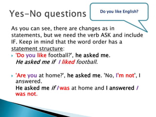 As you can see, there are changes as instatements, but we need the verb ASK and includeIF. Keep in mind that the word order has astatement structure: 'Doyoulikefootball?', he asked me. 	He asked meifIlikedfootball.'Areyou at home?', he asked me. 'No, I'm not', I answered. 	He asked meifIwas at home and I answered I was not. Yes-No questionsDo youlikeEnglish?