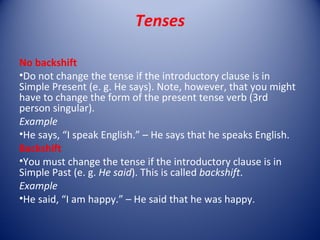 Tenses

No backshift
•Do not change the tense if the introductory clause is in
Simple Present (e. g. He says). Note, however, that you might
have to change the form of the present tense verb (3rd
person singular).
Example
•He says, “I speak English.” – He says that he speaks English.
Backshift
•You must change the tense if the introductory clause is in
Simple Past (e. g. He said). This is called backshift.
Example
•He said, “I am happy.” – He said that he was happy.
 
