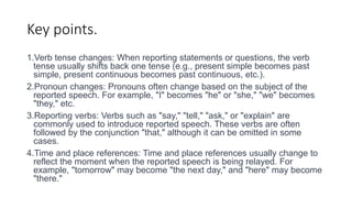Key points.
1.Verb tense changes: When reporting statements or questions, the verb
tense usually shifts back one tense (e.g., present simple becomes past
simple, present continuous becomes past continuous, etc.).
2.Pronoun changes: Pronouns often change based on the subject of the
reported speech. For example, "I" becomes "he" or "she," "we" becomes
"they," etc.
3.Reporting verbs: Verbs such as "say," "tell," "ask," or "explain" are
commonly used to introduce reported speech. These verbs are often
followed by the conjunction "that," although it can be omitted in some
cases.
4.Time and place references: Time and place references usually change to
reflect the moment when the reported speech is being relayed. For
example, "tomorrow" may become "the next day," and "here" may become
"there."
 
