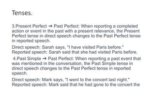 Tenses.
3.Present Perfect ➜ Past Perfect: When reporting a completed
action or event in the past with a present relevance, the Present
Perfect tense in direct speech changes to the Past Perfect tense
in reported speech.
Direct speech: Sarah says, "I have visited Paris before."
Reported speech: Sarah said that she had visited Paris before.
4.Past Simple ➜ Past Perfect: When reporting a past event that
was mentioned in the conversation, the Past Simple tense in
direct speech changes to the Past Perfect tense in reported
speech.
Direct speech: Mark says, "I went to the concert last night."
Reported speech: Mark said that he had gone to the concert the
 