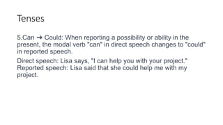 Tenses
5.Can ➜ Could: When reporting a possibility or ability in the
present, the modal verb "can" in direct speech changes to "could"
in reported speech.
Direct speech: Lisa says, "I can help you with your project."
Reported speech: Lisa said that she could help me with my
project.
 