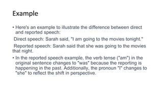 Example
• Here's an example to illustrate the difference between direct
and reported speech:
Direct speech: Sarah said, "I am going to the movies tonight."
Reported speech: Sarah said that she was going to the movies
that night.
• In the reported speech example, the verb tense ("am") in the
original sentence changes to "was" because the reporting is
happening in the past. Additionally, the pronoun "I" changes to
"she" to reflect the shift in perspective.
 