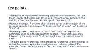 Key points.
1.Verb tense changes: When reporting statements or questions, the verb
tense usually shifts back one tense (e.g., present simple becomes past
simple, present continuous becomes past continuous, etc.).
2.Pronoun changes: Pronouns often change based on the subject of the
reported speech. For example, "I" becomes "he" or "she," "we" becomes
"they," etc.
3.Reporting verbs: Verbs such as "say," "tell," "ask," or "explain" are
commonly used to introduce reported speech. These verbs are often
followed by the conjunction "that," although it can be omitted in some
cases.
4.Time and place references: Time and place references usually change to
reflect the moment when the reported speech is being relayed. For
example, "tomorrow" may become "the next day," and "here" may become
"there."
 