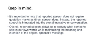Keep in mind.
• It's important to note that reported speech does not require
quotation marks as direct speech does. Instead, the reported
speech is integrated into the overall narrative or conversation.
• Overall, reported speech allows us to convey what someone
said in our own words while maintaining the meaning and
intention of the original speaker's message.
 