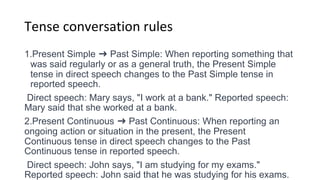 Tense conversation rules
1.Present Simple ➜ Past Simple: When reporting something that
was said regularly or as a general truth, the Present Simple
tense in direct speech changes to the Past Simple tense in
reported speech.
Direct speech: Mary says, "I work at a bank." Reported speech:
Mary said that she worked at a bank.
2.Present Continuous ➜ Past Continuous: When reporting an
ongoing action or situation in the present, the Present
Continuous tense in direct speech changes to the Past
Continuous tense in reported speech.
Direct speech: John says, "I am studying for my exams."
Reported speech: John said that he was studying for his exams.
 