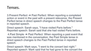 Tenses.
3.Present Perfect ➜ Past Perfect: When reporting a completed
action or event in the past with a present relevance, the Present
Perfect tense in direct speech changes to the Past Perfect tense
in reported speech.
Direct speech: Sarah says, "I have visited Paris before."
Reported speech: Sarah said that she had visited Paris before.
4.Past Simple ➜ Past Perfect: When reporting a past event that
was mentioned in the conversation, the Past Simple tense in
direct speech changes to the Past Perfect tense in reported
speech.
Direct speech: Mark says, "I went to the concert last night."
Reported speech: Mark said that he had gone to the concert the
 