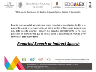 En esta nueva unidad aprenderás a como reportar lo que alguien te dijo o te
pregunto, a una tercera persona, así como emitir ordenes que alguien más
dio. Esto sucede cuando alguien no escucha correctamente o no esta
presente en el momento que se lleva a cabo la conversación. Vamos a ver
como usar este nuevo tema .
Reported Speech or Indirect Speech
 