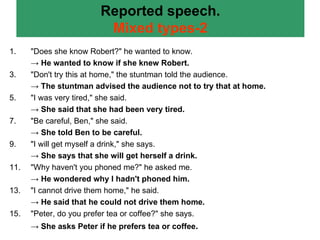 Reported speech. Mixed types-2 "Does she know Robert?" he wanted to know. ->  He wanted to know if she knew Robert. "Don't try this at home," the stuntman told the audience. ->  The stuntman advised the audience not to try that at home. "I was very tired," she said. ->  She said that she had been very tired. "Be careful, Ben," she said. ->  She told Ben to be careful. "I will get myself a drink," she says. ->  She says that she will get herself a drink. "Why haven't you phoned me?" he asked me. ->  He wondered why I hadn't phoned him. "I cannot drive them home," he said. ->  He said that he could not drive them home. "Peter, do you prefer tea or coffee?" she says. ->  She asks Peter if he prefers tea or coffee . 