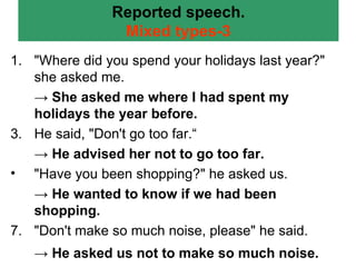 Reported speech. Mixed types-3 "Where did you spend your holidays last year?" she asked me. ->  She asked me where I had spent my holidays the year before. He said, "Don't go too far.“ ->  He advised her not to go too far. "Have you been shopping?" he asked us. ->  He wanted to know if we had been shopping. "Don't make so much noise, please" he said. ->  He asked us not to make so much noise.   