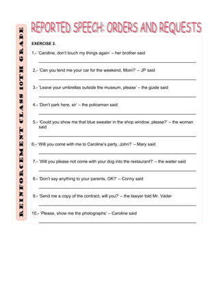 EXERCISE 2.
1.- ‘Caroline, don’t touch my things again’ – her brother said
__________________________________________________________________
2.- ‘Can you lend me your car for the weekend, Mom?’ – JP said
__________________________________________________________________
3.- ‘Leave your umbrellas outside the museum, please’ – the guide said
__________________________________________________________________
4.- ‘Don’t park here, sir’ – the policeman said
__________________________________________________________________
5.- ‘Could you show me that blue sweater in the shop window, please?’ – the woman
said
__________________________________________________________________
6.- ‘Will you come with me to Caroline’s party, John?’ – Mary said
__________________________________________________________________
7.- ‘Will you please not come with your dog into the restaurant?’ – the waiter said
__________________________________________________________________
8.- ‘Don’t say anything to your parents, OK?’ – Conny said
__________________________________________________________________
9.- ‘Send me a copy of the contract, will you?’ – the lawyer told Mr. Vader
__________________________________________________________________
10.- ‘Please, show me the photographs’ – Caroline said
__________________________________________________________________
 