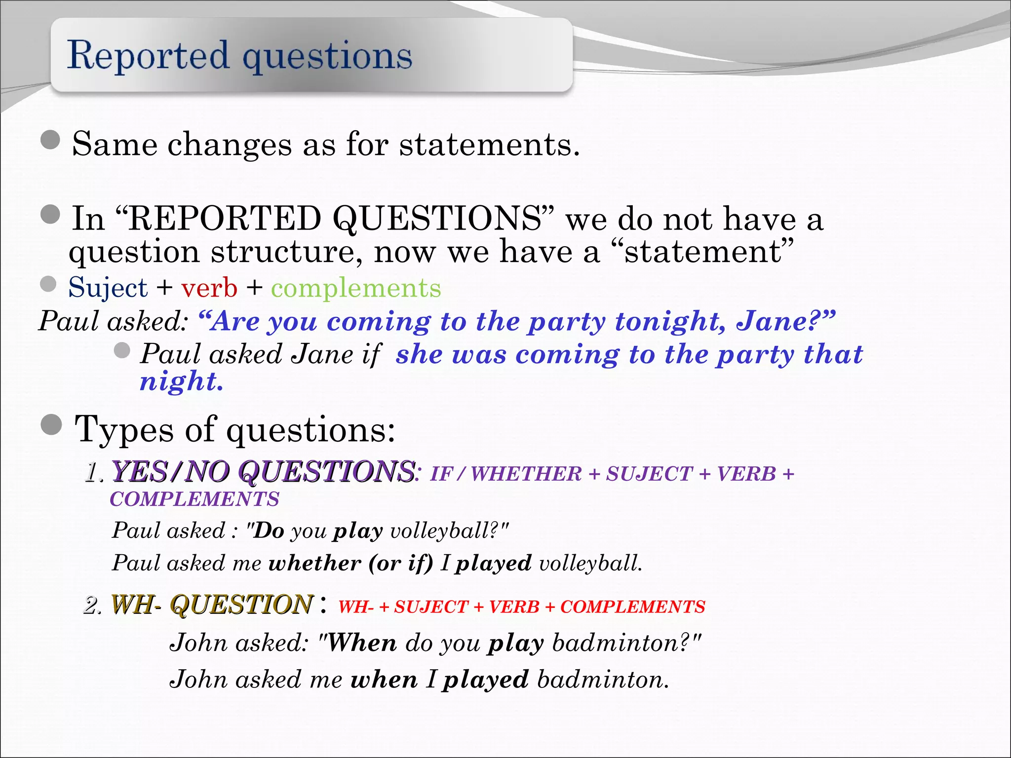 Same changes as for statements.
In “REPORTED QUESTIONS” we do not have a
question structure, now we have a “statement”
Suject + verb + complements
Paul asked: “Are you coming to the party tonight, Jane?”
Paul asked Jane if she was coming to the party that
night.
Types of questions:
1.1. YES/NO QUESTIONSYES/NO QUESTIONS: IF / WHETHER + SUJECT + VERB +
COMPLEMENTS
Paul asked : "Do you play volleyball?"
Paul asked me whether (or if) I played volleyball.
2.2. WH- QUESTIONWH- QUESTION : WH- + SUJECT + VERB + COMPLEMENTS
John asked: "When do you play badminton?"
John asked me when I played badminton.
 