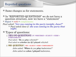 Same changes as for statements.
In “REPORTED QUESTIONS” we do not have a
question structure, now we have a “statement”
Suject + verb + complements
Paul asked: “Are you coming to the party tonight, Jane?”
Paul asked Jane if she was coming to the party that
night.
Types of questions:
1.1. YES/NO QUESTIONSYES/NO QUESTIONS: IF / WHETHER + SUJECT + VERB +
COMPLEMENTS
Paul asked : "Do you play volleyball?"
Paul asked me whether (or if) I played volleyball.
2.2. WH- QUESTIONWH- QUESTION : WH- + SUJECT + VERB + COMPLEMENTS
John asked: "When do you play badminton?"
John asked me when I played badminton.
 
