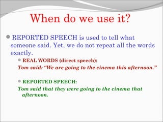 When do we use it?
REPORTED SPEECH is used to tell what
someone said. Yet, we do not repeat all the words
exactly.
REAL WORDS (direct speech):
Tom said: “We are going to the cinema this afternoon.”
REPORTED SPEECH:
Tom said that they were going to the cinema that
afternoon.
 