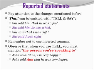 Reported statements
Pay attention to the changes mentioned before.
'That‘ can be omitted with “TELL & SAY”:
She told him that he was a fool.
She told him he was a fool.
She said that I was right
She said I was right
Remember not to use inverted commas.
Observe that when you use TELL, you must
mention “the person you’re speaking to”
John said: “Ann, I’m very happy.”
John told Ann that he was very happy.
 