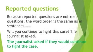 Reported questions
Because reported questions are not real
questions, the word order is the same as in
sentences……..
Will you continue to fight this case? The
journalist asked.
The journalist asked if they would continue
to fight the case.
 