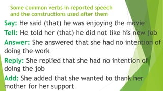 Some common verbs in reported speech
and the constructions used after them
Say: He said (that) he was enjoying the movie
Tell: He told her (that) he did not like his new job
Answer: She answered that she had no intention of
doing the work
Reply: She replied that she had no intention of
doing the job
Add: She added that she wanted to thank her
mother for her support
 