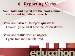 6. Reporting Verbs
Said, told and asked are the most common
verbs used in indirect speech.
We use “asked” to report questions:
I asked Lynne what time the lesson started.
We use “told” with an object.
Lynne told me she felt tired.
 