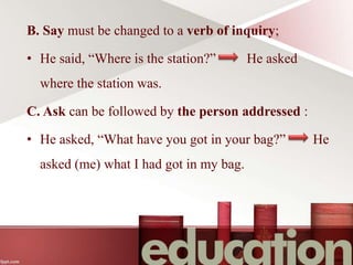 B. Say must be changed to a verb of inquiry;
• He said, “Where is the station?” He asked
where the station was.
C. Ask can be followed by the person addressed :
• He asked, “What have you got in your bag?” He
asked (me) what I had got in my bag.
 