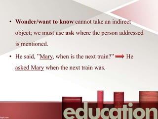 • Wonder/want to know cannot take an indirect
object; we must use ask where the person addressed
is mentioned.
• He said, ”Mary, when is the next train?” He
asked Mary when the next train was.
 