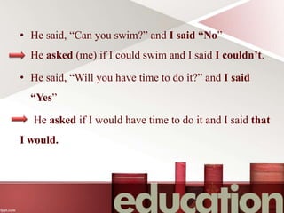 • He said, “Can you swim?” and I said “No”
He asked (me) if I could swim and I said I couldn’t.
• He said, “Will you have time to do it?” and I said
“Yes”
He asked if I would have time to do it and I said that
I would.
 