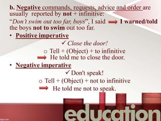 b. Negative commands, requests, advice and order are
usually reported by not + infinitive:
“Don’t swim out too far, boys”, I said I warned/told
the boys not to swim out too far.
• Positive imperative
Close the door!
o Tell + (Object) + to infinitive
He told me to close the door.
• Negative imperative
Don't speak!
o Tell + (Object) + not to infinitive
He told me not to speak.
 