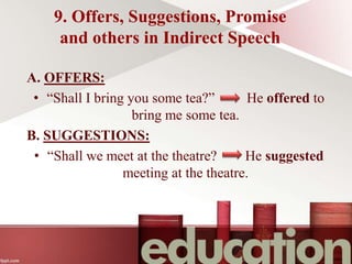 9. Offers, Suggestions, Promise
and others in Indirect Speech
A. OFFERS:
• “Shall I bring you some tea?” He offered to
bring me some tea.
B. SUGGESTIONS:
• “Shall we meet at the theatre? He suggested
meeting at the theatre.
 