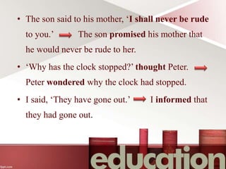• The son said to his mother, ‘I shall never be rude
to you.’ The son promised his mother that
he would never be rude to her.
• ‘Why has the clock stopped?’ thought Peter.
Peter wondered why the clock had stopped.
• I said, ‘They have gone out.’ I informed that
they had gone out.
 