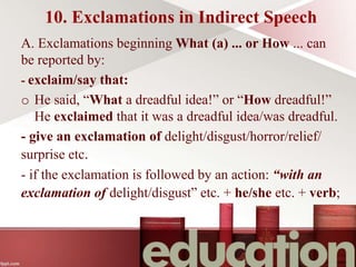10. Exclamations in Indirect Speech
A. Exclamations beginning What (a) ... or How ... can
be reported by:
- exclaim/say that:
o He said, “What a dreadful idea!” or “How dreadful!”
He exclaimed that it was a dreadful idea/was dreadful.
- give an exclamation of delight/disgust/horror/relief/
surprise etc.
- if the exclamation is followed by an action: “with an
exclamation of delight/disgust” etc. + he/she etc. + verb;
 