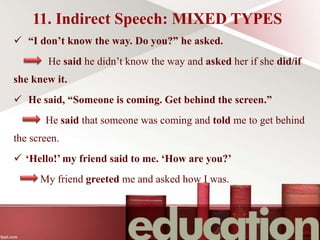 11. Indirect Speech: MIXED TYPES
 “I don’t know the way. Do you?” he asked.
He said he didn’t know the way and asked her if she did/if
she knew it.
 He said, “Someone is coming. Get behind the screen.”
He said that someone was coming and told me to get behind
the screen.
 ‘Hello!’ my friend said to me. ‘How are you?’
My friend greeted me and asked how I was.
 