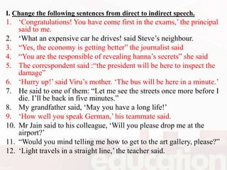 I. Change the following sentences from direct to indirect speech.
1. ‘Congratulations! You have come first in the exams,’ the principal
said to me.
2. ‘What an expensive car he drives! said Steve’s neighbour.
3. “Yes, the economy is getting better” the journalist said
4. “You are the responsible of revealing hanna’s secrets” she said
5. The correspondent said :“the president will be here to inspect the
damage”
6. ‘Hurry up!’ said Viru’s mother. ‘The bus will be here in a minute.’
7. He said to one of them: “Let me see the streets once more before I
die. I’ll be back in five minutes.”
8. My grandfather said, ‘May you have a long life!’
9. ‘How well you speak German,’ his teammate said.
10. Mr Jain said to his colleague, ‘Will you please drop me at the
airport?’
11. “Would you mind telling me how to get to the art gallery, please?”
12. ‘Light travels in a straight line,’ the teacher said.
 
