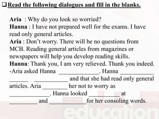 Read the following dialogues and fill in the blanks.
Aria : Why do you look so worried?
Hanna : I have not prepared well for the exams. I have
read only general articles.
Aria : Don’t worry. There will be no questions from
MCB. Reading general articles from magazines or
newspapers will help you develop reading skills.
Hanna: Thank you, I am very relieved. Thank you indeed.
-Aria asked Hanna _____________. Hanna ___________
______ ___________ and that she had read only general
articles. Aria ________ her not to worry as
_____________. Hanna looked __________ at
_________ and ____________for her consoling words.
 