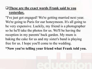 These are the exact words Frank said to you
yesterday.
"I've just got engaged! We're getting married next year.
We're going to Paris for our honeymoon. It's all going to
be very expensive. Luckily, my friend is a photographer
so he he'll take the photos for us. We'll be having the
reception in my parents' back garden. My mum is
baking the cake for us and my sister's band is playing
free for us. I hope you'll come to the wedding.
“Now you're telling your friend what Frank told you.
 