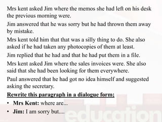 Mrs kent asked Jim where the memos she had left on his desk
the previous morning were.
Jim answered that he was sorry but he had thrown them away
by mistake.
Mrs kent told him that that was a silly thing to do. She also
asked if he had taken any photocopies of them at least.
Jim replied that he had and that he had put them in a file.
Mrs kent asked Jim where the sales invoices were. She also
said that she had been looking for them everywhere.
Paul answered that he had got no idea himself and suggested
asking the secretary.
Rewrite this paragraph in a dialogue form;
• Mrs Kent: where are...
• Jim: I am sorry but....
 