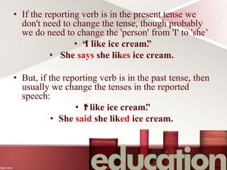 • If the reporting verb is in the present tense we
don't need to change the tense, though probably
we do need to change the 'person' from 'I' to 'she’
• “
I like ice cream”
.
• She says she likes ice cream.
• But, if the reporting verb is in the past tense, then
usually we change the tenses in the reported
speech:
• “
I like ice cream”
.
• She said she liked ice cream.
 