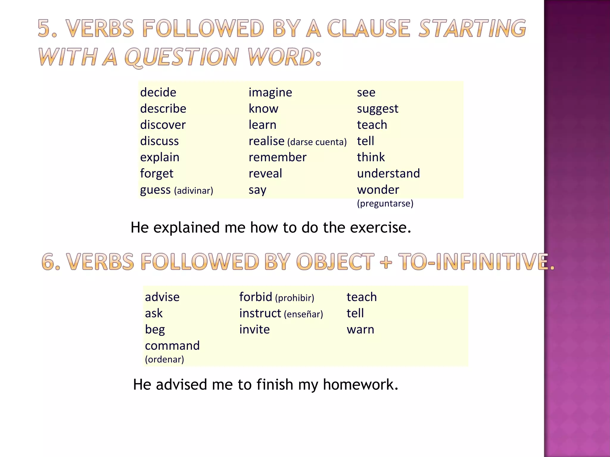 He advised me to finish my homework. He explained me how to do the exercise. decide describe discover discuss explain forget guess  (adivinar) imagine know learn realise  (darse cuenta) remember reveal say  see suggest  teach tell think understand wonder  (preguntarse) advise ask beg command  (ordenar) forbid  (prohibir) instruct  (enseñar) invite  teach tell warn  