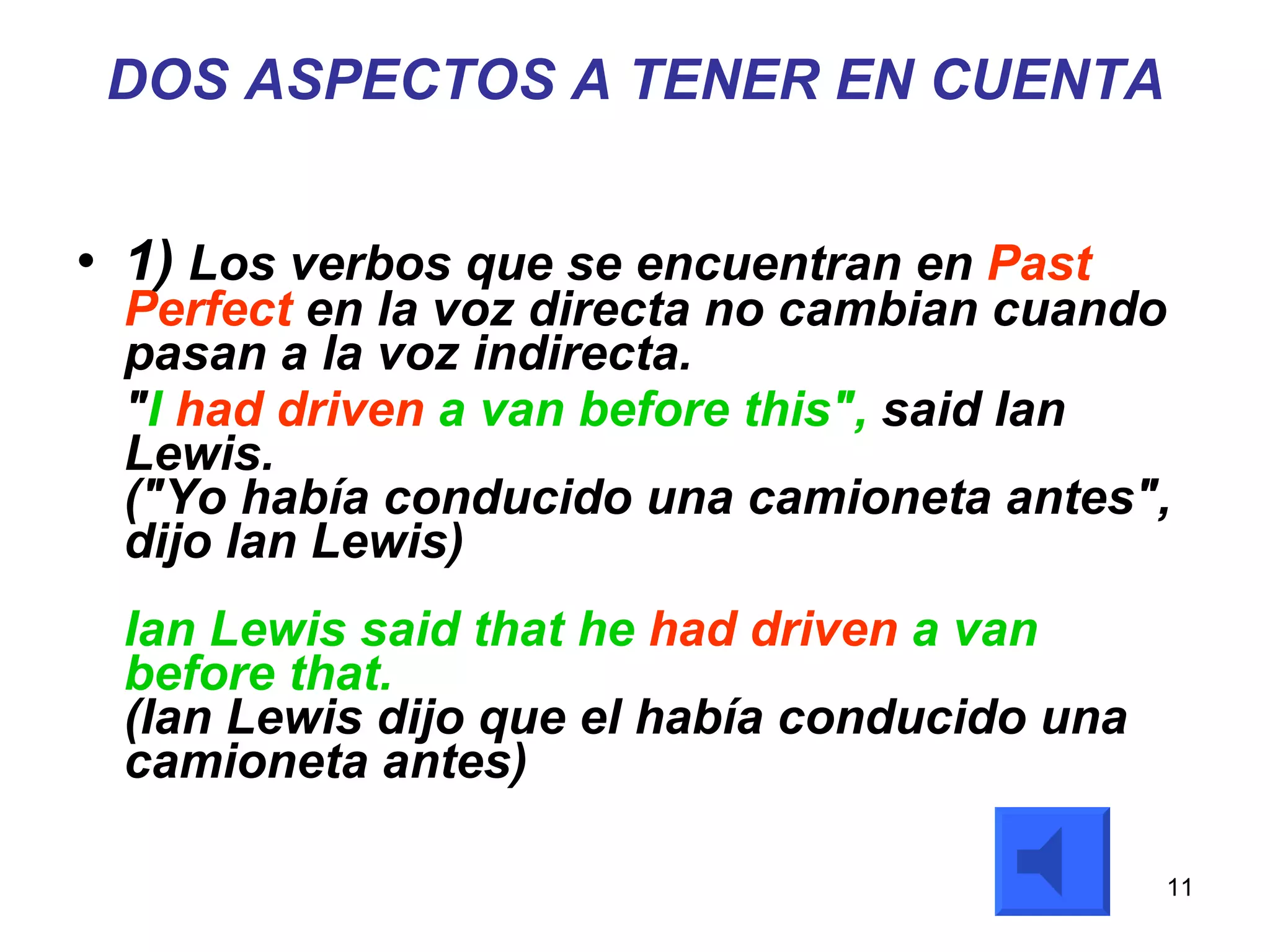 DOS ASPECTOS A TENER EN CUENTA 1)  Los verbos que se encuentran en  Past Perfect  en la voz directa no cambian cuando pasan a la voz indirecta.  " I  had driven  a van before this",  said Ian Lewis. ("Yo había conducido una camioneta antes", dijo Ian Lewis) Ian Lewis said that he  had driven  a van before that. (Ian Lewis dijo que el había conducido una camioneta antes) 
