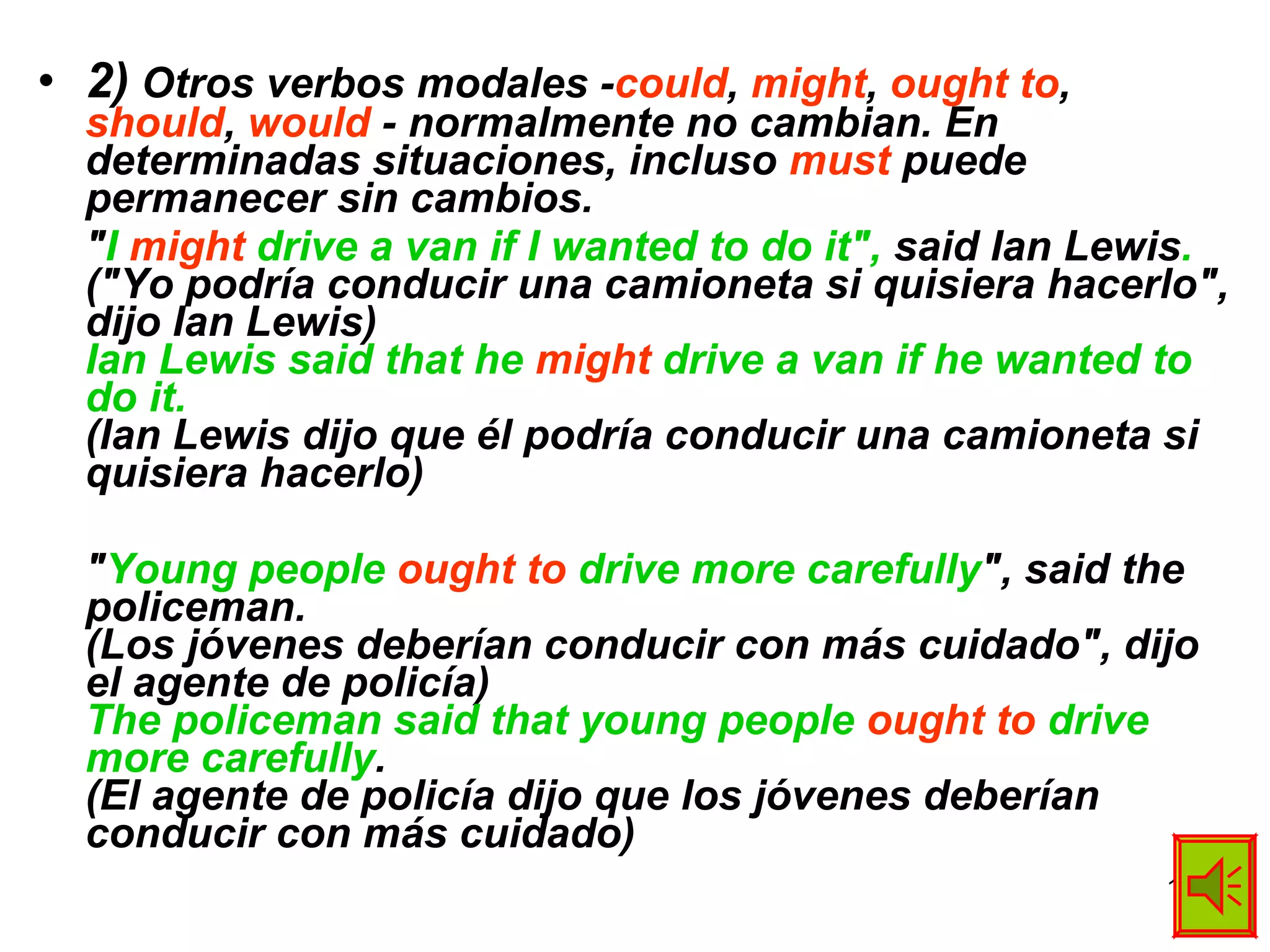 2)  Otros verbos modales - could ,  might ,  ought to ,  should ,  would  - normalmente no cambian. En determinadas situaciones, incluso  must  puede permanecer sin cambios. " I  might  drive a van if I wanted to do it",  said Ian Lewis . ("Yo podría conducir una camioneta si quisiera hacerlo", dijo Ian Lewis) Ian Lewis said that he  might  drive a van if he wanted to do it. (Ian Lewis dijo que él podría conducir una camioneta si quisiera hacerlo) " Young people  ought to  drive more carefully ", said the policeman. (Los jóvenes deberían conducir con más cuidado", dijo el agente de policía) The policeman said that young people  ought to  drive more carefully . (El agente de policía dijo que los jóvenes deberían conducir con más cuidado) 