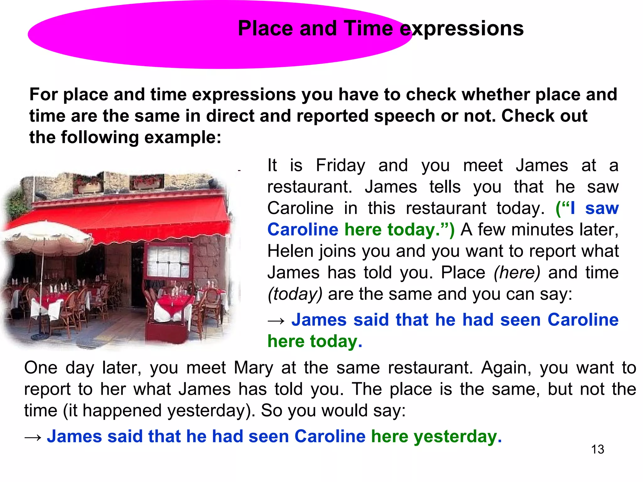 Place and Time expressions For place and time expressions you have to check whether place and time are the same in direct and reported speech or not. Check out the following example:  It is Friday and you meet James at a restaurant. James tells you that he saw Caroline in this restaurant today.  (“ I saw Caroline  here today.”)  A few minutes later, Helen joins you and you want to report what James has told you. Place  (here)  and time  (today)  are the same and you can say: ->  James said that he had seen Caroline  here   today . One day later, you meet Mary at the same restaurant. Again, you want to report to her what James has told you. The place is the same, but not the time (it happened yesterday). So you would say: ->  James said that he had seen Caroline  here yesterday . 