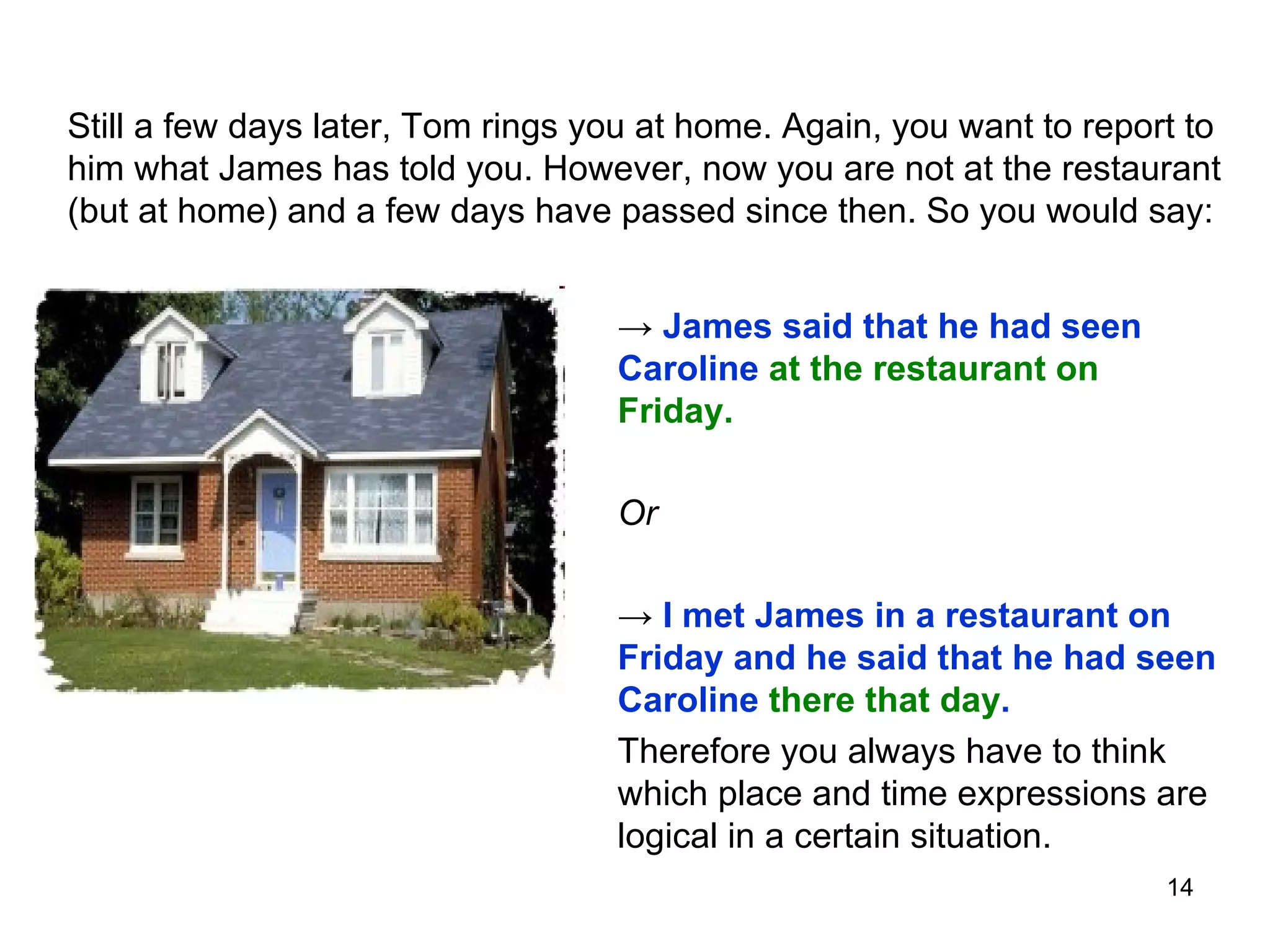 Still a few days later, Tom rings you at home. Again, you want to report to him what James has told you. However, now you are not at the restaurant (but at home) and a few days have passed since then. So you would say:  ->  James said that he had seen Caroline  at the restaurant on Friday. Or ->  I met James in a restaurant on Friday and he said that he had seen Caroline  there that day . Therefore you always have to think which place and time expressions are logical in a certain situation. 