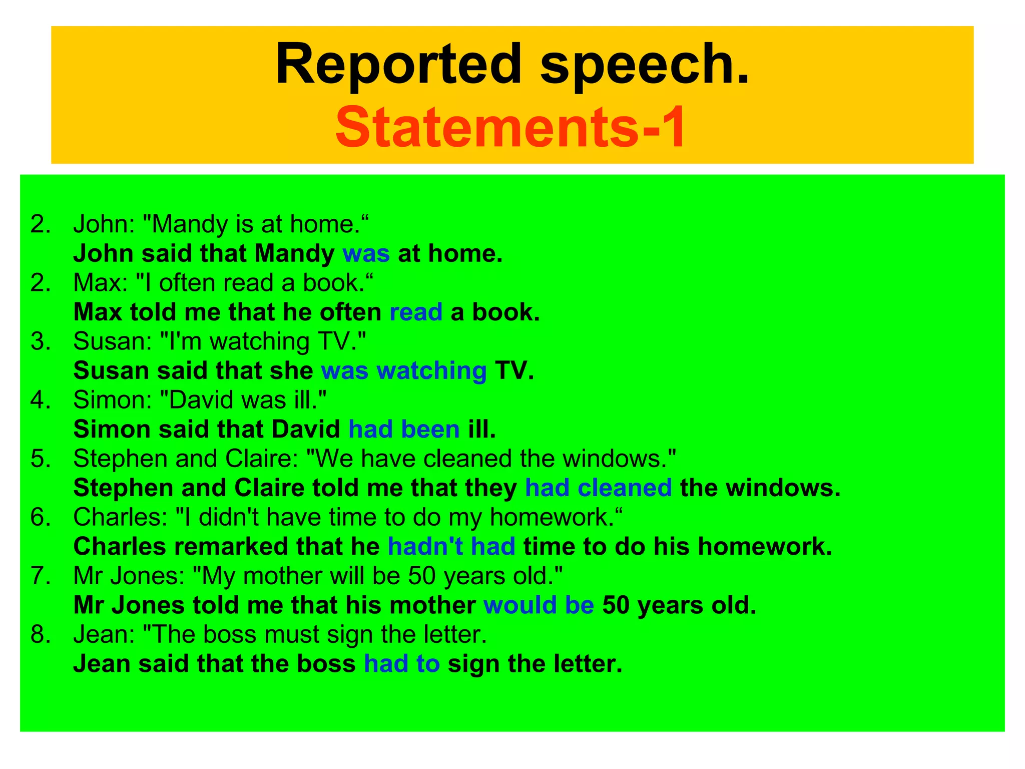 Reported speech. Statements-1 John: "Mandy is at home.“ John said that Mandy  was  at home.  2. Max: "I often read a book.“ Max told me that he often  read  a book.  3. Susan: "I'm watching TV."  Susan said that she  was watching  TV.  4. Simon: "David was ill."  Simon said that David  had been  ill.  5. Stephen and Claire: "We have cleaned the windows."  Stephen and Claire told me that they  had cleaned  the windows.  6. Charles: "I didn't have time to do my homework.“ Charles remarked that he  hadn't had  time to do his homework.  7. Mr Jones: "My mother will be 50 years old."  Mr Jones told me that his mother  would be  50 years old.  8. Jean: "The boss must sign the letter. Jean said that the boss  had to  sign the letter.  
