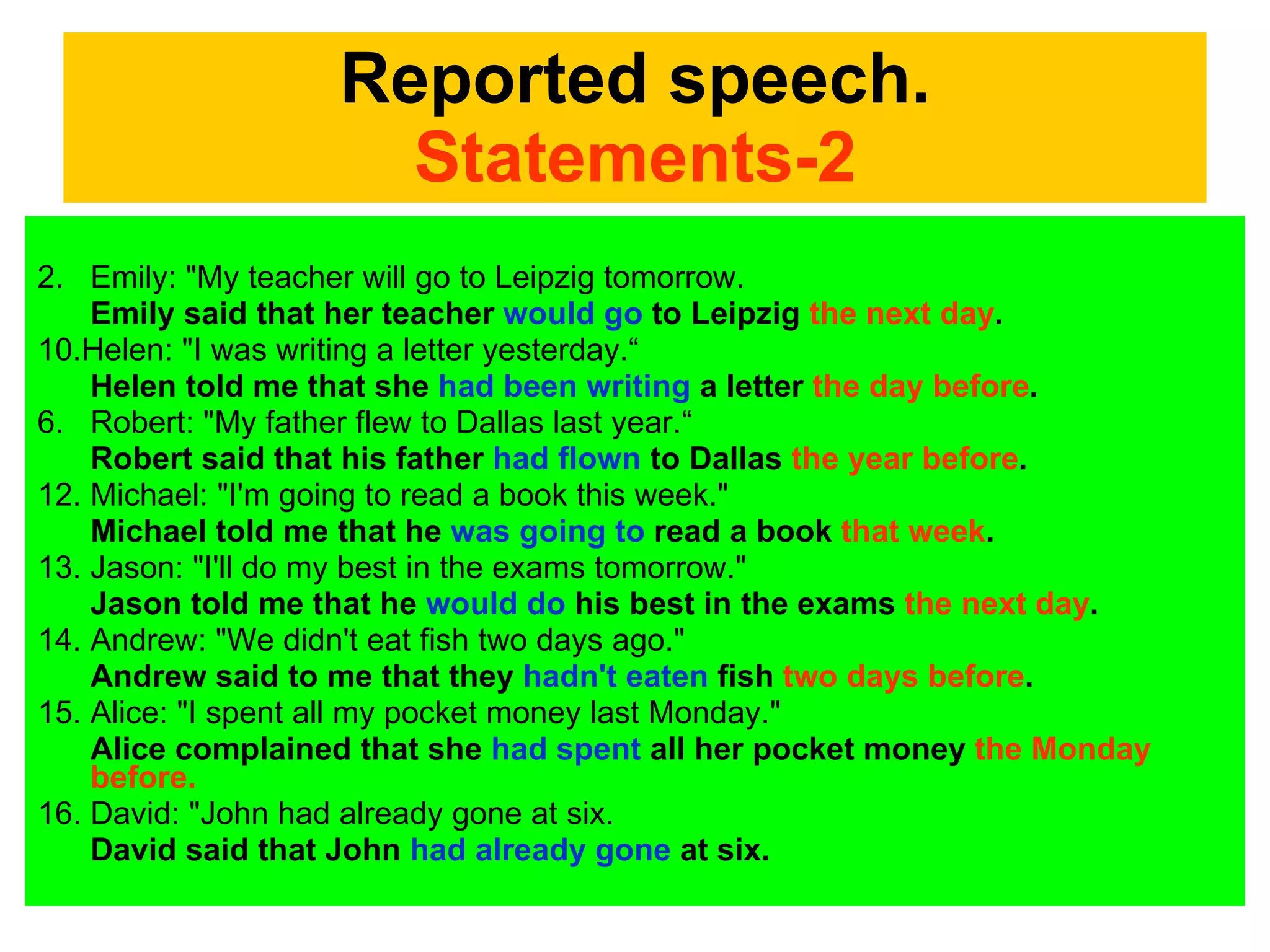 Reported speech. Statements-2 Emily: "My teacher will go to Leipzig tomorrow. Emily said that her teacher  would go  to Leipzig  the next day .  10.Helen: "I was writing a letter yesterday.“ Helen told me that she  had been writing  a letter  the day before .  Robert: "My father flew to Dallas last year.“ Robert said that his father  had flown  to Dallas  the year before .  12. Michael: "I'm going to read a book this week."  Michael told me that he  was going to  read a book  that week .  13. Jason: "I'll do my best in the exams tomorrow."  Jason told me that he  would do  his best in the exams  the next day .  14. Andrew: "We didn't eat fish two days ago."  Andrew said to me that they  hadn't eaten  fish  two days before .  15. Alice: "I spent all my pocket money last Monday."  Alice complained that she  had spent  all her pocket money  the Monday before.  David: "John had already gone at six. David said that John  had already gone  at six.  